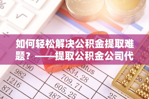 黑山如何轻松解决公积金提取难题？——提取公积金公司代办服务解析