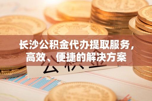 黑山长沙公积金代办提取服务，高效、便捷的解决方案