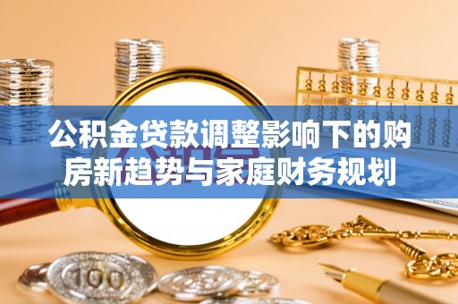 黑山公积金贷款调整影响下的购房新趋势与家庭财务规划