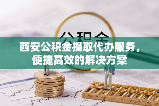 黑山西安公积金提取代办服务，便捷高效的解决方案