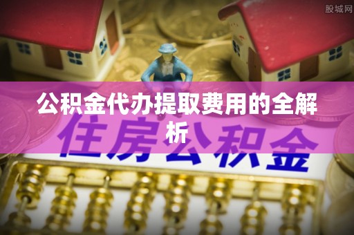 黑山公积金代办提取费用的全解析