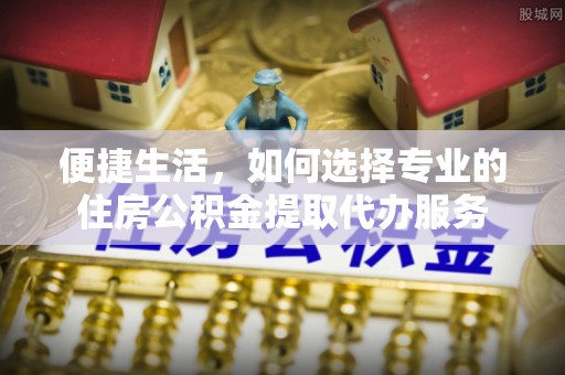 黑山便捷生活，如何选择专业的住房公积金提取代办服务