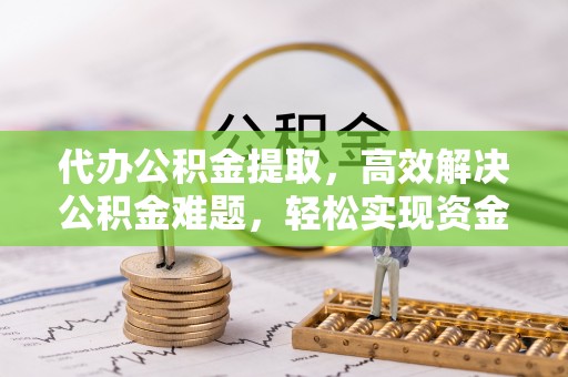 黑山代办公积金提取，高效解决公积金难题，轻松实现资金自由