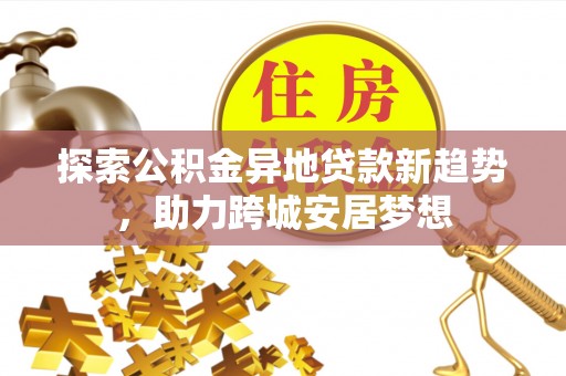 黑山探索公积金异地贷款新趋势，助力跨城安居梦想