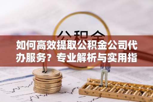 黑山如何高效提取公积金公司代办服务？专业解析与实用指南