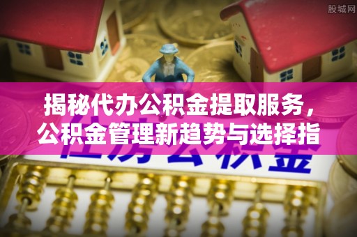 黑山揭秘代办公积金提取服务，公积金管理新趋势与选择指南